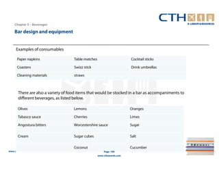 Chapter 5 – Beverages

    Bar design and equipment


     Examples of consumables

      Paper napkins                  Table matches                       Cocktail sticks

      Coasters                       Swizz stick                         Drink umbrellas

      Cleaning materials             straws



       There are also a variety of food items that would be stocked in a bar as accompaniments to
       different beverages, as listed below.

       Olives                        Lemons                              Oranges

       Tabasco sauce                 Cherries                            Limes

       Angostura bitters             Worcestershire sauce                Sugar

       Cream                         Sugar cubes                         Salt

                                     Coconut                             Cucumber
www.cthresources.com                                     Page 199
                                                     www.cthawards.com
 