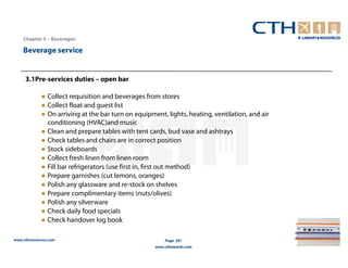 Chapter 5 – Beverages

    Beverage service


     3.1Pre-services duties – open bar

             ● Collect requisition and beverages from stores
             ● Collect float and guest list
             ● On arriving at the bar turn on equipment, lights, heating, ventilation, and air
               conditioning (HVAC)and music
             ● Clean and prepare tables with tent cards, bud vase and ashtrays
             ● Check tables and chairs are in correct position
             ● Stock sideboards
             ● Collect fresh linen from linen room
             ● Fill bar refrigerators (use first in, first out method)
             ● Prepare garnishes (cut lemons, oranges)
             ● Polish any glassware and re-stock on shelves
             ● Prepare complimentary items (nuts/olives)
             ● Polish any silverware
             ● Check daily food specials
             ● Check handover log book

www.cthresources.com                                     Page 201
                                                     www.cthawards.com
 