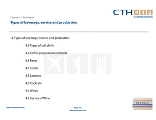 Chapter 5 – Beverages

    Types of beverage, service and production



     4. Types of beverage, service and production

                       4.1 Types of soft drink

                       4.2 Coffee preparation methods

                       4.3 Beers

                       4.4 Spirits

                       4.5 Liqueurs

                       4.6 Cocktails

                       4.7 Wines

                       4.8 Service of Wine

www.cthresources.com                                        Page 203
                                                        www.cthawards.com
 