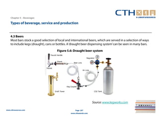 Chapter 5 – Beverages

    Types of beverage, service and production


    4.3 Beers
    Most bars stock a good selection of local and international beers, which are served in a selection of ways
    to include kegs (draught), cans or bottles. A ‘draught beer dispensing system’ can be seen in many bars.

                                       Figure 5.6: Draught beer system




                                                                      Source: www.kegworks.com

www.cthresources.com                                  Page 207
                                                  www.cthawards.com
 