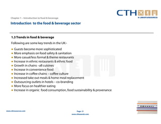 Chapter 1 – Introduction to food & beverage

    Introduction to the food & beverage sector


     1.3 Trends in food & beverage
     Following are some key trends in the UK:-
     ● Guests become more sophisticated
     ● More emphasis on food safety & sanitation
     ● More casual/less formal & theme restaurants
     ● Increase in ethnic restaurants & ethnic food
     ● Growth in chains –all cuisines
     ● Increase in convenience food
     ● Increase in coffee chains – coffee culture
     ● Increased take out meals & home meal replacement
     ● Outsourcing outlets in hotels – co-branding
     ● More focus on healthier eating
     ● Increase in organic food consumption, food sustainability & provenance




www.cthresources.com                                   Page 21
                                                  www.cthawards.com
 