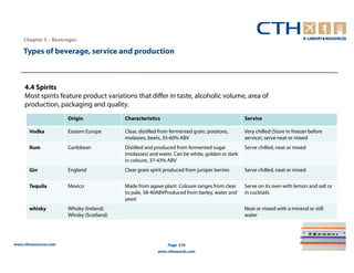 Chapter 5 – Beverages

    Types of beverage, service and production



     4.4 Spirits
     Most spirits feature product variations that differ in taste, alcoholic volume, area of
     production, packaging and quality.
                       Origin              Characteristics                                      Service

       Vodka           Eastern Europe      Clear, distilled from fermented grain, potatoes,     Very chilled (Store in freezer before
                                           molasses, beets, 35-60% ABV                          service), serve neat or mixed
       Rum             Caribbean           Distilled and produced from fermented sugar          Serve chilled, neat or mixed
                                           (molasses) and water. Can be white, golden or dark
                                           in coloure, 37-43% ABV
       Gin             England             Clear grain spirit produced from juniper berries     Serve chilled, neat or mixed


       Tequila         Mexico              Made from agave plant. Coloure ranges from clear     Serve on its own with lemon and salt or
                                           to pale, 38-40ABVProduced from barley, water and     in cocktails
                                           yeast
       whisky          Whisky (Ireland)                                                         Neat or mixed with a mineral or still
                       Whisky (Scotland)                                                        water




www.cthresources.com                                          Page 210
                                                          www.cthawards.com
 