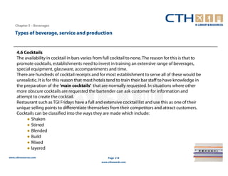 Chapter 5 – Beverages

    Types of beverage, service and production


     4.6 Cocktails
     The availability in cocktail in bars varies from full cocktail to none. The reason for this is that to
     promote cocktails, establishments need to invest in training an extensive range of beverages,
     special equipment, glassware, accompaniments and time.
     There are hundreds of cocktail receipts and for most establishment to serve all of these would be
     unrealistic. It is for this reason that most hotels tend to train their bar staff to have knowledge in
     the preparation of the ‘main cocktails’ that are normally requested. In situations where other
     more obscure cocktails are requested the bartender can ask customer for information and
     attempt to create the cocktail.
     Restaurant such as TGI Fridays have a full and extensive cocktail list and use this as one of their
     unique selling points to differentiate themselves from their competitors and attract customers.
     Cocktails can be classified into the ways they are made which include:
          ● Shaken
          ● Stirred
          ● Blended
          ● Build
          ● Mixed
          ● layered
www.cthresources.com                                   Page 214
                                                   www.cthawards.com
 