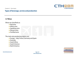 Chapter 5 – Beverages

    Types of beverage, service and production



     4.7 Wines

     Wines are classifieds as:
         ● Red wine
         ● White wine
         ● Sparkling wine
         ● Dessert wine
         ● Fortified wine

     The main wine producing regions are:
          ● Europe – Italy, France, Germany and Spain
          ● Australia
          ● South Africa
          ● South America
          ● North America


www.cthresources.com                                Page 215
                                                www.cthawards.com
 