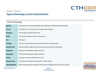 Chapter 5 – Beverages

    Types of beverage, service and production


     Wine terminology
    Ageing             Storing wines in wooded (typically oak) or stainless steel barrels before bottling

    Aroma              The fragrance of a young wine, usually fruity or flowery

    Bouquet            The complex smell of mature wine

    Body               The feel and weight of a wine in the mouth

    Dry                Not sweet

    Vintage            The year a wine’s grapes were harvested and wine making begun

    Aperitif wine      Wine and spirits, added, and sometimes flavored with herbs and spices

    Bordeaux           Wine from the Bordeaux region of France

    Burgundy           Wine from the Burgundy region of France

    Claret             A generic name for a Red Bordeaux wine

    Dessert wine       Sweet wines suitable for drinking with or after dessert

    Sparkling Wine     Wine containing carbon dioxide, which produce bubbles when the wine is poured

www.cthresources.com                                                 Page 217
                                                                www.cthawards.com
 