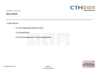 Chapter 5 – Beverages

    Bar control



     5. Bar Control

                       5.1 The importance of bar control

                       5.2 Control tools

                       5.3 Cost considerations in bar management




www.cthresources.com                                           Page 222
                                                           www.cthawards.com
 