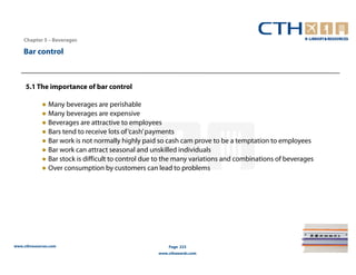 Chapter 5 – Beverages

    Bar control



     5.1 The importance of bar control

             ● Many beverages are perishable
             ● Many beverages are expensive
             ● Beverages are attractive to employees
             ● Bars tend to receive lots of ‘cash’ payments
             ● Bar work is not normally highly paid so cash cam prove to be a temptation to employees
             ● Bar work can attract seasonal and unskilled individuals
             ● Bar stock is difficult to control due to the many variations and combinations of beverages
             ● Over consumption by customers can lead to problems




www.cthresources.com                                    Page 223
                                                    www.cthawards.com
 