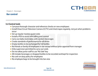 Chapter 5 – Beverages

    Bar control



   5.2 Control tools
        ● Carryout thorough character and reference checks on new employees
        ● Install Close Circuit Television Camera (CCTV) and check tapes regularly, not just when problems
          occur
        ● Set up regular mystery guest visits
        ● Install a POS to assist with billing and control
        ● Carry out daily stock-takes with random beverages
        ● Create standards of performance for all drinks
        ● Empty bottles to be exchanged for full bottles
        ● No friends or family of employees in bar except without prior approval from manager
        ● Only supervisor permitted to carry out voids
        ● Do not allow junior staff to use “No Sale” key
        ● All mistake beverages or dropped bottles to be recorded and kept for inspection
        ● No cash on duty policy for employees
        ● No employee bags to be brought into bar area



www.cthresources.com                                 Page 224
                                                 www.cthawards.com
 