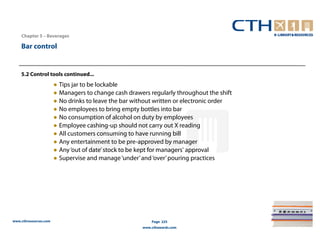 Chapter 5 – Beverages

    Bar control


    5.2 Control tools continued...
                       ● Tips jar to be lockable
                       ● Managers to change cash drawers regularly throughout the shift
                       ● No drinks to leave the bar without written or electronic order
                       ● No employees to bring empty bottles into bar
                       ● No consumption of alcohol on duty by employees
                       ● Employee cashing-up should not carry out X reading
                       ● All customers consuming to have running bill
                       ● Any entertainment to be pre-approved by manager
                       ● Any ‘out of date’ stock to be kept for managers' approval
                       ● Supervise and manage ‘under’ and ‘over’ pouring practices




www.cthresources.com                                       Page 225
                                                       www.cthawards.com
 