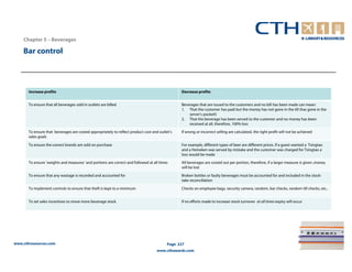 Chapter 5 – Beverages

    Bar control



       Increase profits                                                                         Decrease profits


       To ensure that all beverages sold in outlets are billed                                  Beverages that are issued to the customers and no bill has been made can mean:
                                                                                                1. That the customer has paid but the money has not gone in the till (has gone in the
                                                                                                    server’s pocket!)
                                                                                                2. That the beverage has been served to the customer and no money has been
                                                                                                    received at all, therefore, 100% loss

       To ensure that beverages are costed appropriately to reflect product cost and outlet’s   If wrong or incorrect selling are calculated, the right profit will not be achieved
       sales goals

       To ensure the correct brands are sold on purchase                                        For example, different types of beer are different prices. If a guest wanted a Tsingtao
                                                                                                and a Heineken was served by mistake and the customer was charged for Tsingtao a
                                                                                                loss would be made

       To ensure ‘weights and measures’ and portions are correct and followed at all times      All beverages are costed out per portion, therefore, if a larger measure is given ,money
                                                                                                will be lost

       To ensure that any wastage is recorded and accounted for                                 Broken bottles or faulty beverages must be accounted for and included in the stock-
                                                                                                take reconciliation

       To implement controls to ensure that theft is kept to a minimum                          Checks on employee bags, security camera, random, bar checks, random till checks, etc..


       To set sales incentives to move more beverage stock                                      If no efforts made to increase stock turnover at all times expiry will occur




www.cthresources.com                                                                      Page 227
                                                                                   www.cthawards.com
 