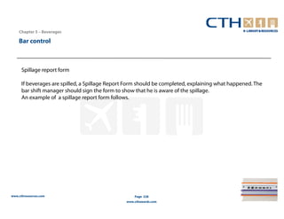 Chapter 5 – Beverages

    Bar control



      Spillage report form

      If beverages are spilled, a Spillage Report Form should be completed, explaining what happened. The
      bar shift manager should sign the form to show that he is aware of the spillage.
      An example of a spillage report form follows.




www.cthresources.com                                 Page 228
                                                 www.cthawards.com
 