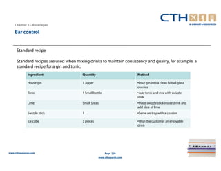 Chapter 5 – Beverages

    Bar control


      Standard recipe

      Standard recipes are used when mixing drinks to maintain consistency and quality, for example, a
      standard recipe for a gin and tonic:
              Ingredient                 Quantity                       Method

              House gin                  1 Jigger                       •Pour gin into a clean hi-ball glass
                                                                        over ice
              Tonic                      1 Small bottle                 •Add tonic and mix with swizzle
                                                                        stick
              Lime                       Small Slices                   •Place swizzle stick inside drink and
                                                                        add slice of lime
              Swizzle stick              1                              •Serve on tray with a coaster

              Ice cube                   3 pieces                       •Wish the customer an enjoyable
                                                                        drink




www.cthresources.com                                      Page 229
                                                    www.cthawards.com
 