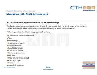 Chapter 1 – Introduction to food & beverage

    Introduction to the food & beverage sector


     1.5 Classification & organisation of the sector: the challenge
     The food & beverage sector is extremely diverse & fragmented that the size & scope of the industry
     creates a challenge when attempting to organise & classify it. It has many subsectors.
     Following are the classification approaches & options:-
     ● Commercial & non-commercial
     ● Size
     ● Ownership
     ● Star rating or quality
     ● Service method
     ● Food or beverage
     ● Concept or theme
     ● Revenue or turnover
     ● Location
     ● Meal time or meal period
     ● Customer type
     ● Cuisine
     ● Awards & schemes
www.cthresources.com                                   Page 23
                                                  www.cthawards.com
 