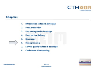 Chapters

                       1.   Introduction to food & beverage
                       2.   Food production
                       3.   Purchasing food & beverage
                       4.   Food service delivery
                       5.   Beverages
                       6.   Menu planning
                       7.   Service quality in food & beverage
                       8.   Conference & banqueting




www.cthresources.com                              Page 231
                                              www.cthawards.com
 