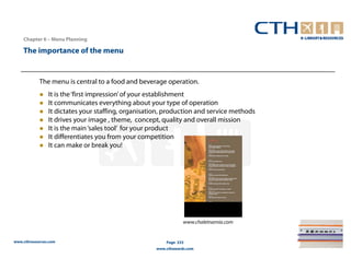 Chapter 6 – Menu Planning

    The importance of the menu


            The menu is central to a food and beverage operation.
                It is the ‘first impression’ of your establishment
                It communicates everything about your type of operation
                It dictates your staffing, organisation, production and service methods
                It drives your image , theme, concept, quality and overall mission
                It is the main ‘sales tool’ for your product
                It differentiates you from your competition
                It can make or break you!




                                                                 www.chaletnarnia.com


www.cthresources.com                                     Page 233
                                                     www.cthawards.com
 