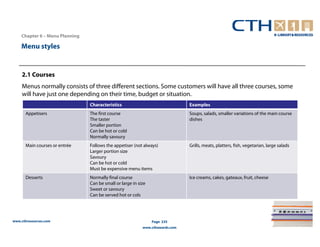 Chapter 6 – Menu Planning

    Menu styles


    2.1 Courses
    Menus normally consists of three different sections. Some customers will have all three courses, some
    will have just one depending on their time, budget or situation.
                                Characteristics                                Examples
      Appetisers                The first course                               Soups, salads, smaller variations of the main course
                                The taster                                     dishes
                                Smaller portion
                                Can be hot or cold
                                Normally savoury
      Main courses or entrée    Follows the appetiser (not always)             Grills, meats, platters, fish, vegetarian, large salads
                                Larger portion size
                                Savoury
                                Can be hot or cold
                                Must be expensive menu items
      Desserts                  Normally final course                          Ice creams, cakes, gateaux, fruit, cheese
                                Can be small or large in size
                                Sweet or savoury
                                Can be served hot or cols




www.cthresources.com                                            Page 235
                                                           www.cthawards.com
 