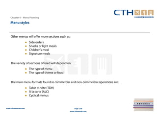 Chapter 6 – Menu Planning

    Menu styles


    Other menus will offer more sections such as:
                       Side orders
                       Snacks or light meals
                       Children’s meal
                       Signature meals

    The variety of sections offered will depend on:
                       The type of menu
                       The type of theme or food

    The main menu formats found in commercial and non-commercial operations are:
                       Table d’ hôte (TDH)
                       À la carte (ALC)
                       Cyclical menus


www.cthresources.com                                   Page 236
                                                   www.cthawards.com
 