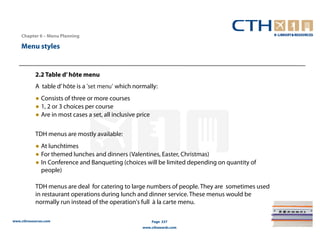 Chapter 6 – Menu Planning

    Menu styles


            2.2 Table d’ hôte menu
            A table d’ hôte is a 'set menu‘ which normally:
            ● Consists of three or more courses
            ● 1, 2 or 3 choices per course
            ● Are in most cases a set, all inclusive price

            TDH menus are mostly available:
            ● At lunchtimes
            ● For themed lunches and dinners (Valentines, Easter, Christmas)
            ● In Conference and Banqueting (choices will be limited depending on quantity of
              people)

            TDH menus are deal for catering to large numbers of people. They are sometimes used
            in restaurant operations during lunch and dinner service. These menus would be
            normally run instead of the operation's full à la carte menu.

www.cthresources.com                                         Page 237
                                                       www.cthawards.com
 