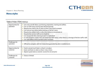 Chapter 6 – Menu Planning

    Menu styles


     Table d’ hôte (TDH) menus:
        Opportunities for   ●   Less costs overall, labour, purchasing, preparation, training and utilities
        operation           ●   Can run TDH menus during slow demand periods.
                            ●   Requires less chefs to be on duty as there is less food to prepare
                            ●   Can trial out new dishes before putting on full ALC menu
                            ●   Requires less skilled chefs as only a few dishes to concentrate on
                            ●   Requires less service staff due to simplicity
                            ●   Can incorporate slow moving or soon to expire food
                            ●   In some situations senior chef can implement TDH menus when there is a shortage of kitchen staff or skill
                            ●   Can used skilled chefs to perform other functions
        Challenges for
        operation           ● Difficult to compete with ALC choice being provided by other establishments

        Opportunities for   ● Food is served much faster as food is en place
        customer            ● Easier and faster to select as there is less choice
                            ● Appears good value as several courses for one set price

        Challenges for      ● Choice is limited
        customer




www.cthresources.com                                               Page 238
                                                              www.cthawards.com
 