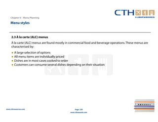 Chapter 6 – Menu Planning

    Menu styles


     2.3 À la carte (ALC) menus
     À la carte (ALC) menus are found mostly in commercial food and beverage operations. These menus are
     characterised by:
     ● A large selection of options
     ● All menu items are individually priced
     ● Dishes are in most cases cooked to order
     ● Customers can consume several dishes depending on their situation




www.cthresources.com                               Page 239
                                               www.cthawards.com
 