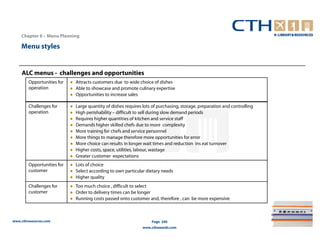 Chapter 6 – Menu Planning

    Menu styles


    ALC menus - challenges and opportunities
        Opportunities for   ● Attracts customers due to wide choice of dishes
        operation           ● Able to showcase and promote culinary expertise
                            ● Opportunities to increase sales

        Challenges for      ●   Large quantity of dishes requires lots of purchasing, storage, preparation and controlling
        operation           ●   High perishability – difficult to sell during slow demand periods
                            ●   Requires higher quantities of kitchen and service staff
                            ●   Demands higher skilled chefs due to more complexity
                            ●   More training for chefs and service personnel
                            ●   More things to manage therefore more opportunities for error
                            ●   More choice can results in longer wait times and reduction ins eat turnover
                            ●   Higher costs, space, utilities, labour, wastage
                            ●   Greater customer expectations
        Opportunities for   ● Lots of choice
        customer            ● Select according to own particular dietary needs
                            ● Higher quality
        Challenges for      ● Too much choice , difficult to select
        customer            ● Order to delivery times can be longer
                            ● Running costs passed onto customer and, therefore , can be more expensive



www.cthresources.com                                                  Page 240
                                                                 www.cthawards.com
 