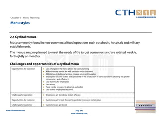 Chapter 6 – Menu Planning

    Menu styles


    2.4 Cyclical menus
    Most commonly found in non-commercial food operations such as schools, hospitals and military
    establishments.
    The menus are pre-planned to meet the needs of the target consumers and are rotated weekly,
    fortnightly or monthly.

    Challenges and opportunities of a cyclical menu:
     Opportunities for operation   ●   Less changes in the menu allows for easier planning
                                   ●   Able to ensure menus are well balanced across the week
                                   ●   Able to buy in bulk and achieve cheaper prices with supplier
                                   ●   Employees become skilled and specialised in the production of particular dishes allowing for greater
                                       competency and efficiency
                                   ●   Less training for employees
                                   ●   Less errors
                                   ●   Food can be prepared in advance and chilled
                                   ●   Less skilled employees required

     Challenges for operation      ● Employees get bored due to lack of scope

     Opportunities for customer    ● Customers get to look forward to particular menus on certain days

     Challenges for customer       ● Customers can get bored

www.cthresources.com                                                      Page 241
                                                                    www.cthawards.com
 