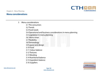 Chapter 6 – Menu Planning

    Menu considerations


                       3   Menu considerations
                               3.1 The consumers
                               3.2 Trends
                               3.3 Food needs
                               3.4 Operational and business considerations in menu planning
                               3.5 Legislation in menu planning
                               3.6 Menu cover
                               3.7 Flexibility
                               3.8 Terminology
                               3.9 Layout and design
                               3.10 Food
                               3.11 Colour balance
                               3.12 Textures
                               3.13 Wording
                               3.14 Nutritional balance
                               3.15 Ingredient balance
                               3.16 Suppliers

www.cthresources.com                                    Page 242
                                                    www.cthawards.com
 