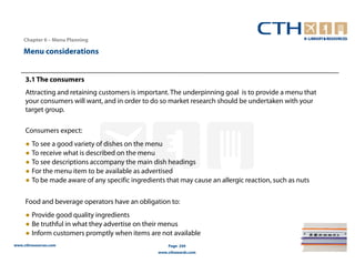 Chapter 6 – Menu Planning

    Menu considerations


     3.1 The consumers
     Attracting and retaining customers is important. The underpinning goal is to provide a menu that
     your consumers will want, and in order to do so market research should be undertaken with your
     target group.

     Consumers expect:
     ● To see a good variety of dishes on the menu
     ● To receive what is described on the menu
     ● To see descriptions accompany the main dish headings
     ● For the menu item to be available as advertised
     ● To be made aware of any specific ingredients that may cause an allergic reaction, such as nuts

     Food and beverage operators have an obligation to:
     ● Provide good quality ingredients
     ● Be truthful in what they advertise on their menus
     ● Inform customers promptly when items are not available
www.cthresources.com                                 Page 244
                                                 www.cthawards.com
 