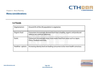 Chapter 6 – Menu Planning

    Menu considerations



               3.2 Trends

                  Vegetarianism       Around 6% of the UK population is vegetarian.


                  Organic food        Consumers increasingly demand food that is healthy, organic and produced
                                      without any artificial addictives.

                  Exotic              Consumers increasingly enjoy more exotic food from areas such as Japan,
                                      China, Thailand and India.


                  Healthier options   Increasing obesity level are leading consumers to be more health conscious.




www.cthresources.com                                         Page 245
                                                         www.cthawards.com
 