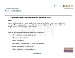 Chapter 6 – Menu Planning

    Menu considerations


            3.4 Operational and business considerations in menu planning
            Costs
            Each establishment has a target food cost to be achieved. The food cost drives the pricing
            margins. The cost, preparation and production of the food items selected have to fit in with
            target costs to ensure margins are maintained.


            Cost considerations when planning and creating menus:
                       ● The establishment’s target food cost
                       ● The cost of ingredients
                       ● Food seasonality
                       ● The quantity of food used for each dish (portion)
                       ● Food wastage during production
                       ● Food production methods adopted
www.cthresources.com                                         Page 247
                                                         www.cthawards.com
 
