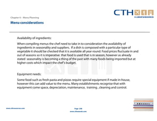 Chapter 6 – Menu Planning

    Menu considerations



           Availability of ingredients:
           When compiling menus the chef need to take in to consideration the availability of
           ingredients in seasonality and suppliers. If a dish is composed with a particular type of
           vegetable it should be checked that it is available all year round. Food prices fluctuate in and
           out of seasons so it is imperative that food is used that is in season, however as already
           stated seasonality is becoming a thing of the past with many foods being imported but at
           higher costs which impact the chef's budget.


           Equipment needs:
           Some food such as fresh pasta and pizzas require special equipment if made in-house,
           however this can add value to the menu. Many establishments recognise that with
           equipment come space, depreciation, maintenance, training , cleaning and control.




www.cthresources.com                                    Page 248
                                                    www.cthawards.com
 