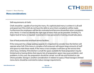 Chapter 6 – Menu Planning

    Menu considerations


           Skill requirements of chefs:
           Chefs should be capable of serving the menu. If a sophisticated menu is written it is all well
           and good, but if the chefs do not have the skills to serve them complaints will be made.
           Furthermore the employees will feel de-motivated and become dissatisfied when complaints
           arise. Hence it is best to identify the right type of menu that can be provided. Similarly, if a
           higher level of menu is required investment in new personnel or training should take place.

           Size of food production and food service facilities:
           If the restaurant has a large seating capacity it is important to consider how the kitchen will
           operate when full. If the menu is complex a full restaurant will require large amounts of staff
           and space to meet these needs. If the menu is too complex it will slow up the service time
           when busy. Similarly, if the kitchen is small the space available for food preparation may be
           limited and so having dishes that require lots of preparation space may cause accidents and
           problems. In this case, the preparation should be carried out off-site and finished on site
           where possible. Storage is another consideration in relation to space, if food storage is limited
           menu items should be restricted to reduce storage requirements.

www.cthresources.com                                     Page 249
                                                     www.cthawards.com
 