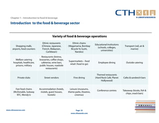 Chapter 1 – Introduction to food & beverage

    Introduction to the food & beverage sector


                                             Variety of food & beverage operations

                                   Ethnic restaurants          Ethnic chains
                                                                                     Educational Institutions
          Shopping malls,         (Chinese, Japanese,       (Wagamama, Bombay                                     Transport (rail, air &
                                                                                       (schools, colleges,
      airports, food counters      French, Malaysian,         Bicycle Yo Sushi,                                        marine)
                                                                                          universities)
                                      Caribbean)                  Nandos)

                                  Restaurants (bistros,
         Welfare catering       brasseries, coffee shops,
                                                            Supermarkets – food
       hospitals, healthcare,    cafeterias, wine bars,                                 Employee dining            Outside catering
                                                             retail ( food to go)
         prisons, military      public houses, roadside
                                      restaurants)

                                                                                       Themed restaurants
            Private clubs           Street vendors               Fine dining         (Hard Rock Café, Planet    Cafes & sandwich bars
                                                                                          Hollywood)


         Fast food chains       Accommodation (hotels,        Leisure (museums,
                                                                                       Conference centres       Takeaway (kiosks, fish &
       (McDonalds, Subway        motels, guest houses,      theme parks, theatres,
                                                                                                                   chips, snack bars)
          KFC, Wendy’s)                hostels)                    cinemas)




www.cthresources.com                                               Page 25
                                                              www.cthawards.com
 