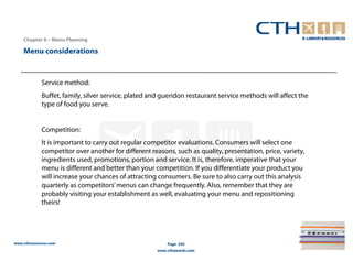 Chapter 6 – Menu Planning

    Menu considerations


             Service method:
             Buffet, family, silver service, plated and gueridon restaurant service methods will affect the
             type of food you serve.


             Competition:
             It is important to carry out regular competitor evaluations. Consumers will select one
             competitor over another for different reasons, such as quality, presentation, price, variety,
             ingredients used, promotions, portion and service. It is, therefore, imperative that your
             menu is different and better than your competition. If you differentiate your product you
             will increase your chances of attracting consumers. Be sure to also carry out this analysis
             quarterly as competitors’ menus can change frequently. Also, remember that they are
             probably visiting your establishment as well, evaluating your menu and repositioning
             theirs!




www.cthresources.com                                     Page 250
                                                     www.cthawards.com
 