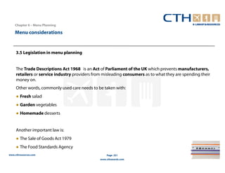 Chapter 6 – Menu Planning

    Menu considerations


     3.5 Legislation in menu planning


     The Trade Descriptions Act 1968 is an Act of Parliament of the UK which prevents manufacturers,
     retailers or service industry providers from misleading consumers as to what they are spending their
     money on.
     Other words, commonly used care needs to be taken with:
     ● Fresh salad
     ● Garden vegetables
     ● Homemade desserts


     Another important law is:
     ● The Sale of Goods Act 1979
     ● The Food Standards Agency
www.cthresources.com                                Page 251
                                                www.cthawards.com
 