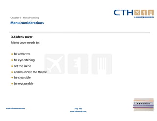 Chapter 6 – Menu Planning

    Menu considerations


     3.6 Menu cover
     Menu cover needs to:


     ● be attractive
     ● be eye catching
     ● set the scene
     ● communicate the theme
     ● be cleanable
     ● be replaceable




www.cthresources.com                Page 252
                                www.cthawards.com
 