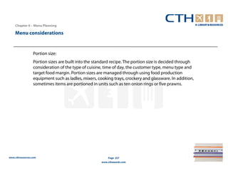 Chapter 6 – Menu Planning

    Menu considerations


                 Portion size:
                 Portion sizes are built into the standard recipe. The portion size is decided through
                 consideration of the type of cuisine, time of day, the customer type, menu type and
                 target food margin. Portion sizes are managed through using food production
                 equipment such as ladles, mixers, cooking trays, crockery and glassware. In addition,
                 sometimes items are portioned in units such as ten onion rings or five prawns.




www.cthresources.com                                     Page 257
                                                     www.cthawards.com
 