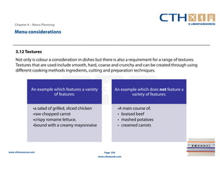 Chapter 6 – Menu Planning

    Menu considerations


     3.12 Textures
     Not only is colour a consideration in dishes but there is also a requirement for a range of textures.
     Textures that are used include smooth, hard, coarse and crunchy and can be created through using
     different cooking methods ingredients, cutting and preparation techniques.



                 An example which features a variety                An example which does not feature a
                            of features:                                   variety of features:


                  •a salad of grilled, sliced chicken                  •A main course of,
                  •raw chopped carrot                                  • braised beef
                  •crispy romaine lettuce,                             • mashed potatoes
                  •bound with a creamy mayonnaise                      • creamed carrots




www.cthresources.com                                        Page 259
                                                        www.cthawards.com
 