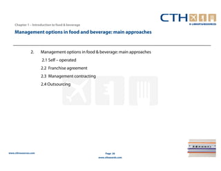 Chapter 1 – Introduction to food & beverage

    Management options in food and beverage: main approaches


                2.     Management options in food & beverage: main approaches
                       2.1 Self – operated
                       2.2 Franchise agreement
                       2.3 Management contracting
                       2.4 Outsourcing




www.cthresources.com                                     Page 26
                                                    www.cthawards.com
 