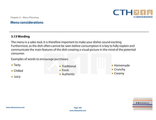 Chapter 6 – Menu Planning

    Menu considerations


     3.13 Wording
     The menu is a sales tool, it is therefore important to make your dishes sound exciting.
     Furthermore, as the dish often cannot be seen before consumption it is key to fully explain and
     communicate the main features of the dish creating a visual picture in the mind of the potential
     consumer.
     Examples of words to encourage purchases:
     ● Tasty                             ● Traditional                            ● Homemade
     ● Chilled                           ● Fresh                                  ● Crunchy
                                         ● Authentic                              ● Creamy
     ● Juicy




www.cthresources.com                                 Page 260
                                                 www.cthawards.com
 