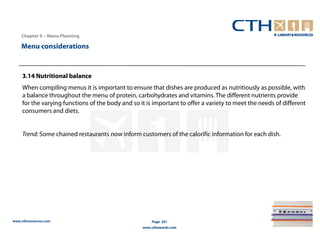 Chapter 6 – Menu Planning

    Menu considerations



     3.14 Nutritional balance
     When compiling menus it is important to ensure that dishes are produced as nutritiously as possible, with
     a balance throughout the menu of protein, carbohydrates and vitamins. The different nutrients provide
     for the varying functions of the body and so it is important to offer a variety to meet the needs of different
     consumers and diets.


     Trend: Some chained restaurants now inform customers of the calorific information for each dish.




www.cthresources.com                                   Page 261
                                                   www.cthawards.com
 