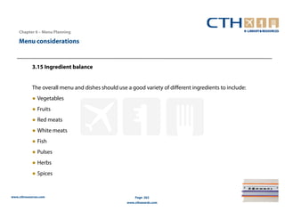 Chapter 6 – Menu Planning

    Menu considerations


            3.15 Ingredient balance


            The overall menu and dishes should use a good variety of different ingredients to include:
            ● Vegetables
            ● Fruits
            ● Red meats
            ● White meats
            ● Fish
            ● Pulses
            ● Herbs
            ● Spices


www.cthresources.com                                   Page 262
                                                   www.cthawards.com
 