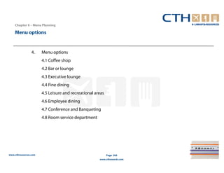 Chapter 6 – Menu Planning

    Menu options


                 4.    Menu options
                       4.1 Coffee shop
                       4.2 Bar or lounge
                       4.3 Executive lounge
                       4.4 Fine dining
                       4.5 Leisure and recreational areas
                       4.6 Employee dining
                       4.7 Conference and Banqueting
                       4.8 Room service department




www.cthresources.com                                        Page 264
                                                      www.cthawards.com
 