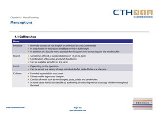 Chapter 6 – Menu Planning

    Menu options



         4.1 Coffee shop
       Menu
       Breakfast       ● Normally consists of hot (English or American) or cold (Continental)
                       ● In large hotels: in most cases breakfast served in buffet style
                       ● In addition an à la carte menu available for the guests who do not require the whole buffet
       Brunch          ● Sometimes offered at weekends between 11 am to 2 pm
                       ● Combination of breakfast and lunch food items
                       ● Can be available as buffet or à la carte
       Lunch           ● Depending on the operation
                       ● Can be served in a variety of ways to include buffet, table d’hôte or a à la carte
       Children        ●   Provided separately in most cases
                       ●   Dishes smaller in portion, cheaper
                       ●   Consists of meals such as mini burgers, pasta, salads and sandwiches
                       ●   In some cases: menus can double up as drawing or colouring menus to occupy children throughout
                           the meal




www.cthresources.com                                                    Page 265
                                                                   www.cthawards.com
 