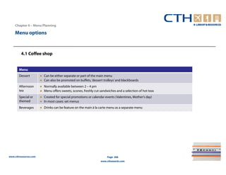 Chapter 6 – Menu Planning

    Menu options



         4.1 Coffee shop


       Menu
       Dessert         ● Can be either separate or part of the main menu
                       ● Can also be promoted on buffets, ‘dessert trolleys’ and blackboards
       Afternoon       ● Normally available between 2 – 4 pm
       tea             ● Menu offers sweets, scones, freshly cut sandwiches and a selection of hot teas
       Special or      ● Created for special promotions or calendar events (Valentines, Mother’s day)
       themed          ● In most cases: set menus
       Beverages       ● Drinks can be feature on the main à la carte menu as a separate menu




www.cthresources.com                                                  Page 266
                                                                 www.cthawards.com
 