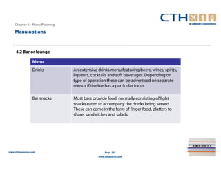 Chapter 6 – Menu Planning

    Menu options


     4.2 Bar or lounge

                  Menu
                  Drinks        An extensive drinks menu featuring beers, wines, spirits,
                                liqueurs, cocktails and soft beverages. Depending on
                                type of operation these can be advertised on separate
                                menus if the bar has a particular focus.

                  Bar snacks    Most bars provide food, normally consisting of light
                                snacks eaten to accompany the drinks being served.
                                These can come in the form of finger food, platters to
                                share, sandwiches and salads.




www.cthresources.com                             Page 267
                                             www.cthawards.com
 