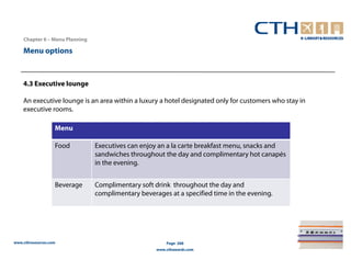 Chapter 6 – Menu Planning

    Menu options



    4.3 Executive lounge

    An executive lounge is an area within a luxury a hotel designated only for customers who stay in
    executive rooms.

                   Menu

                   Food         Executives can enjoy an a la carte breakfast menu, snacks and
                                sandwiches throughout the day and complimentary hot canapés
                                in the evening.


                   Beverage     Complimentary soft drink throughout the day and
                                complimentary beverages at a specified time in the evening.




www.cthresources.com                                    Page 268
                                                    www.cthawards.com
 