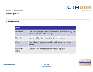 Chapter 6 – Menu Planning

    Menu options


    4.4 Fine dining


                       Menu

                       A` la carte   The menu provides a wide selection of dishes featuring the
                                     restaurant’s particular concept

                       Wine list     A menu offering an extensive range of wines.

                       Cigar         Some hotels feature a humidor with a selection of fine
                                     cigars

                       Specialty     A menu that offers coffee served with liqueurs
                       coffee




www.cthresources.com                                    Page 269
                                                    www.cthawards.com
 