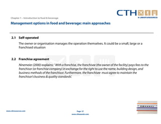 Chapter 1 – Introduction to food & beverage

    Management options in food and beverage: main approaches


     2.1 Self-operated
             The owner or organisation manages the operation themselves. It could be a small, large or a
             franchised situation


     2.2 Franchise agreement
             Ninemeier (2000) explains: ‘ With a franchise, the franchisee (the owner of the facility) pays fees to the
             franchisor (or franchise company) in exchange for the right to use the name, building design, and
             business methods of the franchisor. Furthermore, the franchisee must agree to maintain the
             franchisor’s business & quality standards’.




www.cthresources.com                                         Page 27
                                                        www.cthawards.com
 