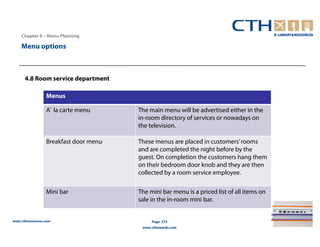 Chapter 6 – Menu Planning

    Menu options



      4.8 Room service department

                 Menus

                 A` la carte menu      The main menu will be advertised either in the
                                       in-room directory of services or nowadays on
                                       the television.

                 Breakfast door menu   These menus are placed in customers’ rooms
                                       and are completed the night before by the
                                       guest. On completion the customers hang them
                                       on their bedroom door knob and they are then
                                       collected by a room service employee.

                 Mini bar              The mini bar menu is a priced list of all items on
                                       sale in the in-room mini bar.


www.cthresources.com                        Page 273
                                        www.cthawards.com
 